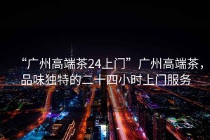 “廣州高端茶24上門”廣州高端茶，品味獨(dú)特的二十四小時(shí)上門服務(wù)