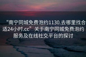 “南寧同城免費泡約1130.去哪里找合適24小時.cc”關于南寧同城免費泡約服務及在線社交平臺的探討