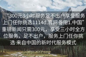 “300元3小時服務(wù)足不出戶享受服務(wù)上門任你挑選1114d.官網(wǎng)備用1.中國”重磅新聞只需300元，享受三小時全方位服務(wù)，足不出戶，服務(wù)上門任你挑選 來自中國的新時代服務(wù)模式