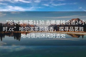 “哈爾濱喝茶1130.去哪里找合適24小時.cc”哈爾濱茶韻飄香，探尋品茗勝地與夜間休閑好去處