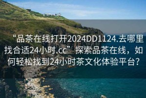 “品茶在線打開2024DD1124.去哪里找合適24小時(shí).cc”探索品茶在線，如何輕松找到24小時(shí)茶文化體驗(yàn)平臺(tái)？