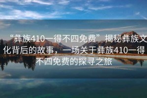 “彝族410一得不四免費”揭秘彝族文化背后的故事，一場關于彝族410一得不四免費的探尋之旅