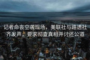 記者命喪空襲現(xiàn)場，美聯(lián)社與路透社齊發(fā)聲，要求徹查真相并討還公道