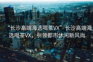 “長沙高端海選喝茶VX”長沙高端海選喝茶VX，引領(lǐng)都市休閑新風(fēng)尚