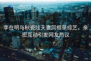 李在明與秋瓷炫夫妻同框錄綜藝，親密互動(dòng)引發(fā)網(wǎng)友熱議