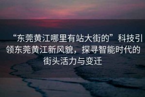 “東莞黃江哪里有站大街的”科技引領(lǐng)東莞黃江新風(fēng)貌，探尋智能時(shí)代的街頭活力與變遷