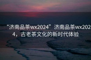 “濟(jì)南品茶wx2024”濟(jì)南品茶wx2024，古老茶文化的新時(shí)代體驗(yàn)
