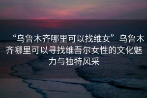 “烏魯木齊哪里可以找維女”烏魯木齊哪里可以尋找維吾爾女性的文化魅力與獨特風(fēng)采