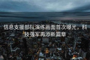 信息支援部隊演練畫面首次曝光，科技強軍再添新篇章