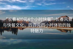 “長春400元4個小時快餐”長春風(fēng)景與快餐文化，四百元四小時體驗的獨特魅力