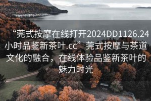 “莞式按摩在線打開2024DD1126.24小時(shí)品鑒新茶葉.cc”莞式按摩與茶道文化的融合，在線體驗(yàn)品鑒新茶葉的魅力時(shí)光
