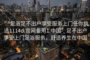 “足浴足不出戶享受服務(wù)上門任你挑選1114d.官網(wǎng)備用1.中國(guó)”足不出戶享受上門足浴服務(wù)，舒適養(yǎng)生在中國(guó)