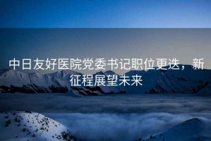 中日友好醫(yī)院黨委書記職位更迭，新征程展望未來