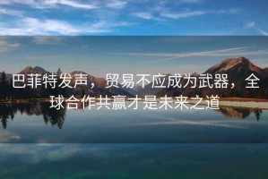 巴菲特發(fā)聲，貿(mào)易不應(yīng)成為武器，全球合作共贏才是未來之道