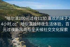 “哈爾濱100元過(guò)夜1130.喜歡的妹子24小時(shí).cc”哈爾濱獨(dú)特夜生活體驗(yàn)，百元過(guò)夜新風(fēng)尚與全天候社交文化探索
