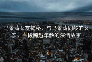 馬景濤女友揭秘，與馬景濤同齡的父親，一段跨越年齡的深情故事