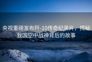 央視重磅發(fā)布?xì)?10傳奇紀(jì)錄片，揭秘我國空中戰(zhàn)神背后的故事