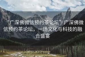 “廣深佛微信預(yù)約茶論壇”廣深佛微信預(yù)約茶論壇，一場(chǎng)文化與科技的融合盛宴