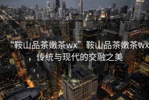 “鞍山品茶嫩茶wx”鞍山品茶嫩茶wx，傳統(tǒng)與現(xiàn)代的交融之美