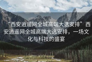 “西安逍遙網(wǎng)全城高端大選安排”西安逍遙網(wǎng)全城高端大選安排，一場文化與科技的盛宴