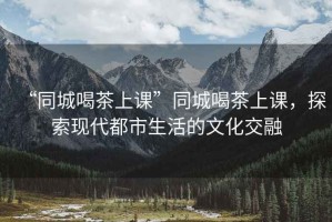 “同城喝茶上課”同城喝茶上課，探索現(xiàn)代都市生活的文化交融