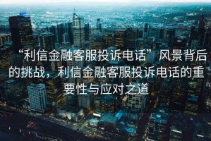 “利信金融客服投訴電話”風景背后的挑戰(zhàn)，利信金融客服投訴電話的重要性與應對之道
