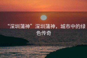 “深圳蒲神”深圳蒲神，城市中的綠色傳奇