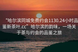 “哈爾濱同城免費約會1130.24小時品鑒新茶葉.cc”哈爾濱的韻味，一場關(guān)于茶與約會的品鑒之旅
