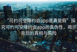 “可約可空降約會app是真是假”探究可約可空降約會app的真?zhèn)涡?，揭示背后的真相與風(fēng)險(xiǎn)