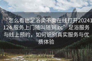 “怎么看出足浴賣不賣在線打開20241124.服務上門隨叫隨到.cc”足浴服務與線上預約，如何識別真實服務與優(yōu)質體驗