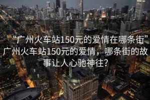 “廣州火車站150元的愛情在哪條街”廣州火車站150元的愛情，哪條街的故事讓人心馳神往？
