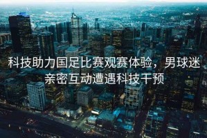 科技助力國(guó)足比賽觀賽體驗(yàn)，男球迷親密互動(dòng)遭遇科技干預(yù)