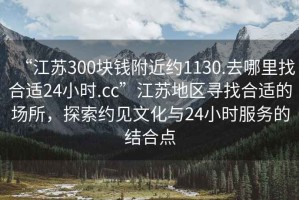 “江蘇300塊錢附近約1130.去哪里找合適24小時.cc”江蘇地區(qū)尋找合適的場所，探索約見文化與24小時服務的結(jié)合點