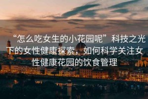 “怎么吃女生的小花園呢”科技之光下的女性健康探索，如何科學關注女性健康花園的飲食管理