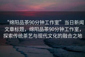 “綿陽品茶90分鐘工作室”當日新聞文章標題，綿陽品茶90分鐘工作室，探索傳統(tǒng)茶藝與現(xiàn)代文化的融合之地