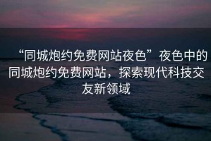 “同城炮約免費(fèi)網(wǎng)站夜色”夜色中的同城炮約免費(fèi)網(wǎng)站，探索現(xiàn)代科技交友新領(lǐng)域
