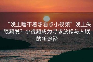 “晚上睡不著想看點(diǎn)小視頻”晚上失眠頻發(fā)？小視頻成為尋求放松與入眠的新途徑