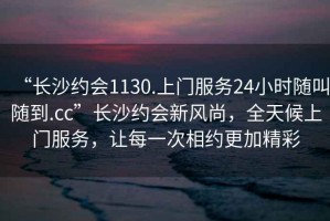 “長沙約會(huì)1130.上門服務(wù)24小時(shí)隨叫隨到.cc”長沙約會(huì)新風(fēng)尚，全天候上門服務(wù)，讓每一次相約更加精彩