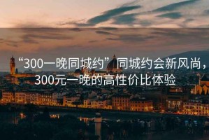 “300一晚同城約”同城約會新風(fēng)尚，300元一晚的高性價比體驗