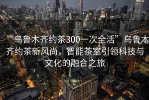 “烏魯木齊約茶300一次全活”烏魯木齊約茶新風(fēng)尚，智能茶室引領(lǐng)科技與文化的融合之旅