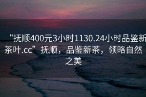 “撫順400元3小時1130.24小時品鑒新茶葉.cc”撫順，品鑒新茶，領(lǐng)略自然之美