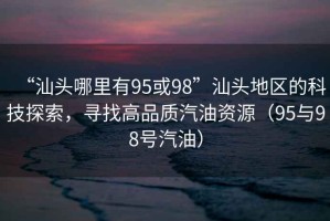 “汕頭哪里有95或98”汕頭地區(qū)的科技探索，尋找高品質(zhì)汽油資源（95與98號(hào)汽油）