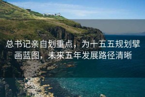 總書記親自劃重點(diǎn)，為十五五規(guī)劃擘畫藍(lán)圖，未來五年發(fā)展路徑清晰