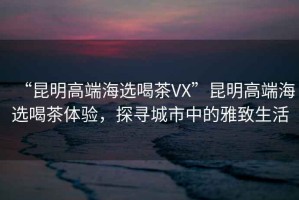 “昆明高端海選喝茶VX”昆明高端海選喝茶體驗(yàn)，探尋城市中的雅致生活