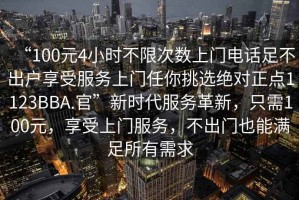 “100元4小時不限次數(shù)上門電話足不出戶享受服務(wù)上門任你挑選絕對正點1123BBA.官”新時代服務(wù)革新，只需100元，享受上門服務(wù)，不出門也能滿足所有需求