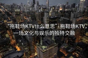 “拖鞋場(chǎng)KTV什么意思”拖鞋場(chǎng)KTV，一場(chǎng)文化與娛樂的獨(dú)特交融