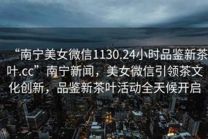 “南寧美女微信1130.24小時品鑒新茶葉.cc”南寧新聞，美女微信引領(lǐng)茶文化創(chuàng)新，品鑒新茶葉活動全天候開啟