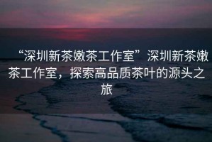 “深圳新茶嫩茶工作室”深圳新茶嫩茶工作室，探索高品質(zhì)茶葉的源頭之旅