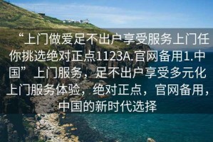 “上門做愛足不出戶享受服務(wù)上門任你挑選絕對正點1123A.官網(wǎng)備用1.中國”上門服務(wù)，足不出戶享受多元化上門服務(wù)體驗，絕對正點，官網(wǎng)備用，中國的新時代選擇