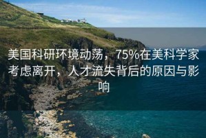 美國科研環(huán)境動蕩，75%在美科學家考慮離開，人才流失背后的原因與影響